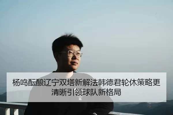 杨鸣酝酿辽宁双塔新解法韩德君轮休策略更清晰引领球队新格局