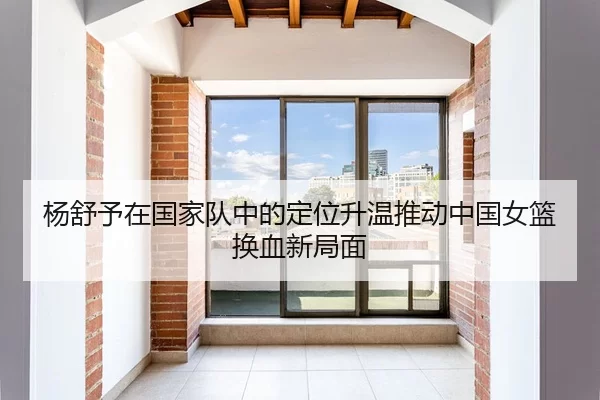 杨舒予在国家队中的定位升温推动中国女篮换血新局面