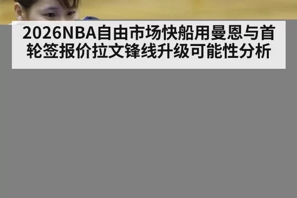 2026NBA自由市场快船用曼恩与首轮签报价拉文锋线升级可能性分析