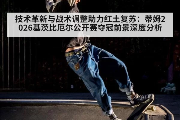 技术革新与战术调整助力红土复苏:蒂姆2026基茨比厄尔公开赛夺冠前景深度分析