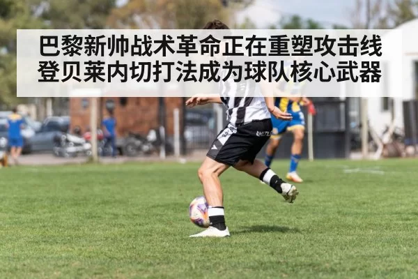 巴黎新帅战术革命正在重塑攻击线 登贝莱内切打法成为球队核心武器