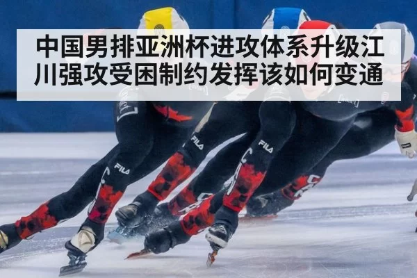 中国男排亚洲杯进攻体系升级江川强攻受困制约发挥该如何变通